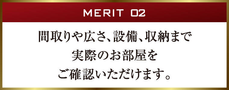 MERIT 02｜間取りや広さ、設備、収納まで実際のお部屋をご確認いただけます。